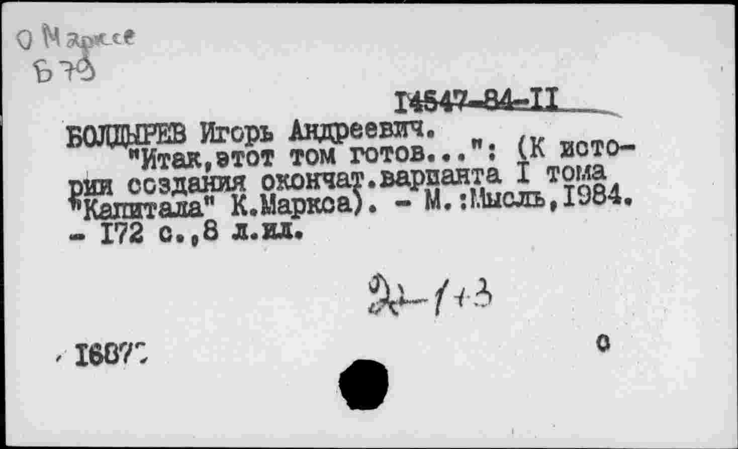 ﻿1Ш7-84=11__
БОЛДЫРЕВ Игорь Андреевич.
"Итак,этот том готов... ; (К истории создания окончат.варианта ! тома ’’Капитала" К.Маркса). - М.:Мысль,1Э84.
- 172 о.,8 л.ил.
. 168?:
о